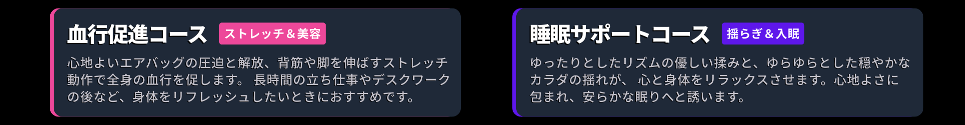 コース画像：血行促進コース： 心地よいエアバッグの圧迫と解放、背筋や脚を伸ばすストレッチ動作で全身の血行を促します。 長時間の立ち仕事やデスクワークの後など、身体をリフレッシュしたいときにおすすめです。 睡眠サポートコース： ゆったりとしたリズムの優しい揉みと、ゆらゆらとした穏やかなカラダの揺れが、 心と身体をリラックスさせます。心地よさに包まれ、安らかな眠りへと誘います。